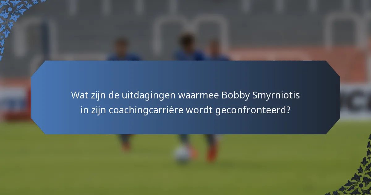 Wat zijn de uitdagingen waarmee Bobby Smyrniotis in zijn coachingcarrière wordt geconfronteerd?